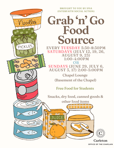 Brought to you by IFSA (Interfaith Social Action) Grab 'n' Go Food Source. Every Tuesday 5:30-8:30pm, Saturdays (July 12, 19, 26, August 9, 23) 1:00-4:00pm OR Sundays (June 29, July 6, August 3, 17) 2:00-5:00pm. Chapel Lounge (Basement of the Chapel) Free Food for Students, Snacks, dry food, canned goods & other food items. Carleton Office of the Chaplain.